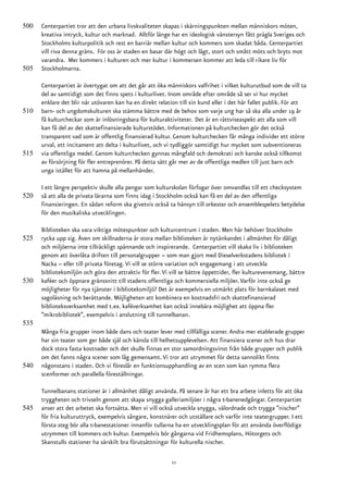 500   Centerpartiet tror att den urbana livskvaliteten skapas i skärningspunkten mellan människors möten,
      kreativa intryck, kultur och marknad. Alltför länge har en ideologisk vänstersyn fått prägla Sveriges och
      Stockholms kulturpolitik och rest en barriär mellan kultur och kommers som skadat båda. Centerpartiet
      vill riva denna gräns. För oss är staden en basar där högt och lågt, stort och smått möts och bryts mot
      varandra. Mer kommers i kulturen och mer kultur i kommersen kommer att leda till rikare liv för
505   Stockholmarna.

      Centerpartiet är övertygat om att det går att öka människors valfrihet i vilket kulturutbud som de vill ta
      del av samtidigt som det finns spets i kulturlivet. Inom område efter område så ser vi hur mycket
      enklare det blir när utövaren kan ha en direkt relation till sin kund eller i det här fallet publik. För att
510   barn- och ungdomskulturen ska stämma bättre med de behov som varje ung har så ska alla under 19 år
      få kulturcheckar som är inlösningsbara för kulturaktiviteter. Det är en rättviseaspekt att alla som vill
      kan få del av det skattefinansierade kulturstödet. Informationen på kulturchecken gör det också
      transparent vad som är offentlig finansierad kultur. Genom kulturchecken får många individer ett större
      urval, ett incitament att delta i kulturlivet, och vi tydliggör samtidigt hur mycket som subventioneras
515   via offentliga medel. Genom kulturchecken gynnas mångfald och demokrati och kanske också tillkomst
      av försörjning för fler entreprenörer. På detta sätt går mer av de offentliga medlen till just barn och
      unga istället för att hamna på mellanhänder.

      I ett längre perspektiv skulle alla pengar som kulturskolan förfogar över omvandlas till ett checksystem
520   så att alla de privata lärarna som finns idag i Stockholm också kan få en del av den offentliga
      finansieringen. En sådan reform ska givetvis också ta hänsyn till orkester och ensemblespelets betydelse
      för den musikaliska utvecklingen.

      Biblioteken ska vara viktiga mötespunkter och kulturcentrum i staden. Men här behöver Stockholm
525   rycka upp sig. Även om skillnaderna är stora mellan biblioteken är nytänkandet i allmänhet för dåligt
      och miljöerna inte tillräckligt spännande och inspirerande. Centerpartiet vill skaka liv i biblioteken
      genom att överlåta driften till personalgrupper – som man gjort med Dieselverkstadens bibliotek i
      Nacka – eller till privata företag. Vi vill se större variation och engagemang i att utveckla
      biblioteksmiljön och göra den attraktiv för fler. Vi vill se bättre öppettider, fler kulturevenemang, bättre
530   kaféer och öppnare gränssnitt till stadens offentliga och kommersiella miljöer. Varför inte också ge
      möjligheter för nya tjänster i biblioteksmiljö? Det är exempelvis en utmärkt plats för barnkalaset med
      sagoläsning och berättande. Möjligheten att kombinera en kostnadsfri och skattefinansierad
      biblioteksverksamhet med t.ex. kaféverksamhet kan också innebära möjlighet att öppna fler
      ”mikrobibliotek”, exempelvis i anslutning till tunnelbanan.
535
      Många fria grupper inom både dans och teater lever med tillfälliga scener. Andra mer etablerade grupper
      har sin teater som ger både själ och känsla till helhetsupplevelsen. Att finansiera scener och hus drar
      dock stora fasta kostnader och det skulle finnas en stor samordningsvinst från både grupper och publik
      om det fanns några scener som låg gemensamt. Vi tror att utrymmet för detta sannolikt finns
540   någonstans i staden. Och vi föreslår en funktionsupphandling av en scen som kan rymma flera
      scenformer och parallella föreställningar.

      Tunnelbanans stationer är i allmänhet dåligt använda. På senare år har ett bra arbete inletts för att öka
      tryggheten och trivseln genom att skapa snygga galleriamiljöer i några t-banenedgångar. Centerpartiet
545   anser att det arbetet ska fortsätta. Men vi vill också utveckla snygga, välordnade och trygga ”nischer”
      för fria kulturuttryck, exempelvis sångare, konstnärer och utställare och varför inte teatergrupper. I ett
      första steg bör alla t-banestationer innanför tullarna ha en utvecklingsplan för att använda överflödiga
      utrymmen till kommers och kultur. Exempelvis bör gångarna vid Fridhemsplans, Hötorgets och
      Skanstulls stationer ha särskilt bra förutsättningar för kulturella nischer.

                                                           11
 