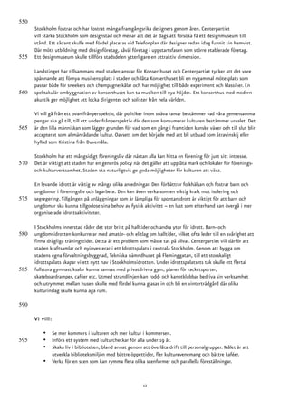 550
      Stockholm fostrar och har fostrat många framgångsrika designers genom åren. Centerpartiet
      vill stärka Stockholm som designstad och menar att det är dags att försöka få ett designmuseum till
      stånd. Ett sådant skulle med fördel placeras vid Telefonplan där designer redan idag funnit sin hemvist.
      Där möts utbildning med designföretag, såväl företag i uppstartsfasen som större etablerade företag.
555   Ett designmuseum skulle tillföra stadsdelen ytterligare en attraktiv dimension.

      Landstinget har tillsammans med staden ansvar för Konserthuset och Centerpartiet tycker att det vore
      spännande att förnya musikens plats i staden och låta Konserthuset bli en nygammal mötesplats som
      passar både för sneekers och champagneskålar och har möjlighet till både experiment och klassiker. En
560   spektakulär ombyggnation av konserthuset kan ta musiken till nya höjder. Ett konserthus med modern
      akustik ger möjlighet att locka dirigenter och solister från hela världen.

      Vi vill gå från ett ovanifrånperspektiv, där politiker inom snäva ramar bestämmer vad våra gemensamma
      pengar ska gå till, till ett underifrånperspektiv där den som konsumerar kulturen bestämmer urvalet. Det
565   är den lilla människan som lägger grunden för vad som en gång i framtiden kanske växer och till slut blir
      accepterat som allmänrådande kultur. Oavsett om det började med att bli utbuad som Stravinskij eller
      hyllad som Kristina från Duvemåla.

      Stockholm har ett mångsidigt föreningsliv där nästan alla kan hitta en förening för just sitt intresse.
570   Det är viktigt att staden har en generös policy när det gäller att upplåta mark och lokaler för förenings-
      och kulturverksamhet. Staden ska naturligtvis ge goda möjligheter för kulturen att växa.

      En levande idrott är viktig av många olika anledningar. Den förbättrar folkhälsan och fostrar barn och
      ungdomar i föreningsliv och lagarbete. Den kan även verka som en viktig kraft mot isolering och
575   segregering. Tillgången på anläggningar som är lämpliga för spontanidrott är viktigt för att barn och
      ungdomar ska kunna tillgodose sina behov av fysisk aktivitet – en lust som efterhand kan övergå i mer
      organiserade idrottsaktiviteter.

      I Stockholms innerstad råder det stor brist på halltider och andra ytor för idrott. Barn- och
580   ungdomsidrotten konkurrerar med amatör- och elitlag om halltider, vilket ofta leder till en svårighet att
      finna drägliga träningstider. Detta är ett problem som måste tas på allvar. Centerpartiet vill därför att
      staden kraftsamlar och nyinvesterar i ett Idrottspalats i centrala Stockholm. Genom att bygga om
      stadens egna förvaltningsbyggnad, Tekniska nämndhuset på Fleminggatan, till ett storskaligt
      idrottspalats skapar vi ett nytt nav i Stockholmsidrotten. Under idrottspalatsets tak skulle ett flertal
585   fullstora gymnastiksalar kunna samsas med privatdrivna gym, planer för racketsporter,
      skateboardramper, caféer etc. Utmed strandlinjen kan rodd- och kanotklubbar bedriva sin verksamhet
      och utrymmet mellan husen skulle med fördel kunna glasas in och bli en vinterträdgård där olika
      kulturinslag skulle kunna äga rum.

590

      Vi vill:

          •      Se mer kommers i kulturen och mer kultur i kommersen.
595       •      Införa ett system med kulturcheckar för alla under 19 år.
          •      Skaka liv i biblioteken, bland annat genom att överlåta drift till personalgrupper. Målet är att
                 utveckla biblioteksmiljön med bättre öppettider, fler kulturevenemang och bättre kaféer.
          •      Verka för en scen som kan rymma flera olika scenformer och parallella föreställningar.


                                                             12
 