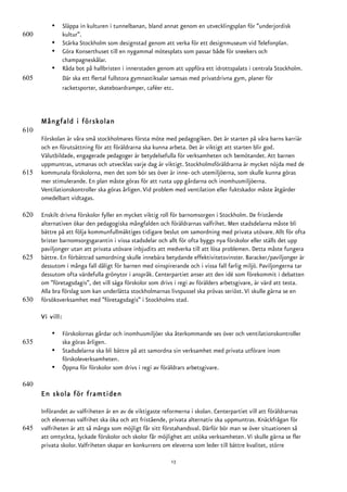 •      Släppa in kulturen i tunnelbanan, bland annat genom en utvecklingsplan för ”underjordisk
600              kultur”.
          •      Stärka Stockholm som designstad genom att verka för ett designmuseum vid Telefonplan.
          •      Göra Konserthuset till en nygammal mötesplats som passar både för sneekers och
                 champagneskålar.
          •      Råda bot på hallbristen i innerstaden genom att uppföra ett idrottspalats i centrala Stockholm.
605              Där ska ett flertal fullstora gymnastiksalar samsas med privatdrivna gym, planer för
                 racketsporter, skateboardramper, caféer etc.



      Mångfald i förskolan
610
      Förskolan är våra små stockholmares första möte med pedagogiken. Det är starten på våra barns karriär
      och en förutsättning för att föräldrarna ska kunna arbeta. Det är viktigt att starten blir god.
      Välutbildade, engagerade pedagoger är betydelsefulla för verksamheten och bemötandet. Att barnen
      uppmuntras, utmanas och utvecklas varje dag är viktigt. Stockholmsföräldrarna är mycket nöjda med de
615   kommunala förskolorna, men det som bör ses över är inne- och utemiljöerna, som skulle kunna göras
      mer stimulerande. En plan måste göras för att rusta upp gårdarna och inomhusmiljöerna.
      Ventilationskontroller ska göras årligen. Vid problem med ventilation eller fuktskador måste åtgärder
      omedelbart vidtagas.

620   Enskilt drivna förskolor fyller en mycket viktig roll för barnomsorgen i Stockholm. De fristående
      alternativen ökar den pedagogiska mångfalden och föräldrarnas valfrihet. Men stadsdelarna måste bli
      bättre på att följa kommunfullmäktiges tidigare beslut om samordning med privata utövare. Allt för ofta
      brister barnomsorgsgarantin i vissa stadsdelar och allt för ofta byggs nya förskolor eller ställs det upp
      paviljonger utan att privata utövare inbjudits att medverka till att lösa problemen. Detta måste fungera
625   bättre. En förbättrad samordning skulle innebära betydande effektivitetsvinster. Baracker/paviljonger är
      dessutom i många fall dåligt för barnen med oinspirerande och i vissa fall farlig miljö. Paviljongerna tar
      dessutom ofta värdefulla grönytor i anspråk. Centerpartiet anser att den idé som förekommit i debatten
      om ”företagsdagis”, det vill säga förskolor som drivs i regi av förälders arbetsgivare, är värd att testa.
      Alla bra förslag som kan underlätta stockholmarnas livspussel ska prövas seriöst. Vi skulle gärna se en
630   försöksverksamhet med ”företagsdagis” i Stockholms stad.

      Vi vill:

          •      Förskolornas gårdar och inomhusmiljöer ska återkommande ses över och ventilationskontroller
635              ska göras årligen.
          •      Stadsdelarna ska bli bättre på att samordna sin verksamhet med privata utförare inom
                 förskoleverksamheten.
          •      Öppna för förskolor som drivs i regi av föräldrars arbetsgivare.

640
      En skola för framtiden

      Införandet av valfriheten är en av de viktigaste reformerna i skolan. Centerpartiet vill att föräldrarnas
      och elevernas valfrihet ska öka och att fristående, privata alternativ ska uppmuntras. Knäckfrågan för
645   valfriheten är att så många som möjligt får sitt förstahandsval. Därför bör man se över situationen så
      att omtyckta, lyckade förskolor och skolor får möjlighet att utöka verksamheten. Vi skulle gärna se fler
      privata skolor. Valfriheten skapar en konkurrens om eleverna som leder till bättre kvalitet, större

                                                            13
 