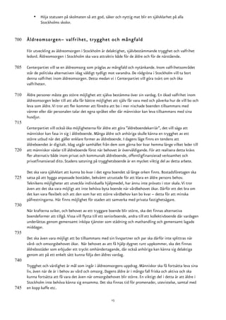 •   Höja statusen på skolmaten så att god, säker och nyttig mat blir en självklarhet på alla
              Stockholms skolor.


700   Äldreomsorgen– valfrihet, trygghet och mångfald

      För utveckling av äldreomsorgen i Stockholm är delaktighet, självbestämmande trygghet och valfrihet
      ledord. Äldreomsorgen i Stockholm ska vara attraktiv både för de äldre och för de närstående.

705   Centerpartiet vill se en äldreomsorg som präglas av mångfald och nytänkande. Inom valfrihetsområdet
      står de politiska alternativen idag väldigt tydligt mot varandra. De rödgröna i Stockholm vill ta bort
      denna valfrihet inom äldreomsorgen. Detta medan vi i Centerpartiet vill göra tvärt om och öka
      valfriheten.

710   Äldre personer måste ges större möjlighet att själva bestämma över sin vardag. En ökad valfrihet inom
      äldreomsorgen leder till att alla får bättre möjlighet att själv får vara med och påverka hur de vill bo och
      leva som äldre. Vi tror att fler kommer att föredra att bo i mer nischade boenden tillsammans med
      vänner eller där personalen talar det egna språket eller där människor kan leva tillsammans med sina
      husdjur.
715
      Centerpartiet vill också öka möjligheterna för äldre att göra ”äldreboendekarriär”, det vill säga att
      människor kan fasa in sig i äldreboende. Många äldre och anhöriga skulle känna en trygghet av ett
      större utbud när det gäller enklare former av äldreboende. I dagens läge finns en tendens att
      äldreboendet är digitalt. Idag utgår samhället från dem som gärna bor kvar hemma länge vilket leder till
720   att människor växlar till äldreboende först när behovet är överväldigande. För att realisera detta krävs
      fler alternativ både inom privat och kommunalt äldreboende, offentligfinansierad verksamhet och
      privatfinansierad dito. Stadens satsning på trygghetsboende är en mycket viktig del av detta arbete.

      Det ska vara självklart att kunna bo kvar i det egna boendet så länge orken finns. Bostadsföretagen ska
725   satsa på att bygga anpassade bostäder, bekvämt utrustade för att klara en äldre persons behov.
      Teknikens möjligheter att utveckla individuella hjälpmedel, har ännu inte prövats i stor skala. Vi tror
      även att det ska vara möjligt att inte behöva byta boende när vårdbehovet ökar. Därför ett det bra om
      det kan vara flexibelt och att den som har ett större vårdbehov kan bo kvar – detta för att minska
      påfrestningarna. Här finns möjlighet för staden att samverka med privata fastighetsägare.
730
      När krafterna sviker, och behovet av ett tryggare boende blir större, ska det finnas alternativa
      boendeformer att tillgå. Vissa vill flytta till ett seniorboende, andra till ett kollektivboende där vardagen
      underlättas genom gemensamt inköpa tjänster som städning och mathandling och gemensamt lagade
      middagar.
735
      Det ska även vara möjligt att bo tillsammans med sin livspartner och par ska därför inte splittras när
      vård- och omsorgsbehovet ökar. När behovet av att få hjälp dygnet runt uppkommer, ska det finnas
      äldrebostäder som erbjuder ett tryckt omhändertagande, där också anhöriga kan känna sig delaktiga
      genom att på ett enkelt sätt kunna följa den äldres vardag.
740
      Trygghet och värdighet är mål som ingår i äldreomsorgens uppdrag. Människor ska få fortsätta leva sina
      liv, även när de är i behov av vård och omsorg. Dagens äldre är i många fall friska och aktiva och ska
      kunna fortsätta att få vara det även när omsorgsbehovet blir större. En viktigt del i detta är att äldre i
      Stockholm inte behöva känna sig ensamma. Det ska finnas tid för promenader, utevistelse, samtal med
745   en kopp kaffe etc.

                                                           15
 
