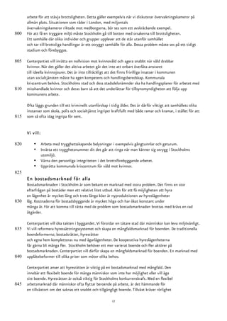 arbete för att stävja brottsligheten. Detta gäller exempelvis när vi diskuterar övervakningskameror på
      allmän plats. Situationen som råder i London, med miljontals
      övervakningskameror riktade mot medborgarna, bör ses som ett avskräckande exempel.
800   För att få en tryggare miljö måste Stockholm gå till botten med orsakerna till brottsligheten.
      Ett samhälle där olika individer och grupper upplever att de står utanför samhället
      och tar till brottsliga handlingar är ett otryggt samhälle för alla. Dessa problem måste ses på ett tidigt
      stadium och förebyggas.

805   Centerpartiet vill inrätta en nollvision mot kvinnovåld och agera snabbt när våld drabbar
      kvinnor. När det gäller det aktiva arbetet går det inte att enbart överlåta ansvaret
      till ideella kvinnojourer. Det är inte tillräckligt att det finns frivilliga insatser i kommunen
      utan socialtjänsten måste ha egen kompetens och handlingsberedskap. Kommunala
      kriscentrum behövs. Stockholms stad och dess stadsdelsnämnder ska ha handlingsplaner för arbetet med
810   misshandlade kvinnor och deras barn så att det underlättar för tillsynsmyndigheten att följa upp
      kommunens arbete.

      Ofta läggs grunden till ett kriminellt utanförskap i tidig ålder. Det är därför viktigt att samhällets olika
      instanser som skola, polis och socialtjänst ingriper kraftfullt med både ramar och kramar, i stället för att
815   som så ofta idag ingripa för sent.


      Vi vill:

820       •      Arbeta med trygghetsskapande belysningar i exempelvis gångtunnlar och gaturum.
          •      Inrätta ett trygghetsnummer dit det går att ringa när man känner sig otrygg i Stockholms
                 utemiljö.
          •      Värna den personliga integriteten i det brottsförebyggande arbetet.
          •      Upprätta kommunala kriscentrum för våld mot kvinnor.
825
      En bostadsmarknad för alla
      Bostadsmarknaden i Stockholm är som bekant en marknad med stora problem. Det finns en stor
      efterfrågan på bostäder men ett relativt litet utbud. Kön för att få möjligheten att hyra
      en lägenhet är mycket lång och trots långa köer är nyproduktionen av hyreslägenheter
830   låg. Kostnaderna för bostadsbyggande är mycket höga och har ökat konstant under
      många år. För att komma till rätta med de problem som bostadsmarknaden brottas med krävs en rad
      åtgärder.

      Centerpartiet vill öka takten i byggandet. Vi förordar en tätare stad där människor kan leva miljövänligt.
835   Vi vill reformera hyressättningssystemet och skapa en mångfaldsmarknad för boenden. De traditionella
      boendeformerna; bostadsrätter, hyresrätter
      och egna hem kompletteras nu med ägarlägenheter. De kooperativa hyreslägenheterna
      får gärna bli många fler. Stockholm behöver ett mer varierat boende och fler aktörer på
      bostadsmarknaden. Centerpartiet vill därför skapa en mångfaldsmarknad för boenden. En marknad med
840   upplåtelseformer till olika priser som möter olika behov.

      Centerpartiet anser att hyresrätten är viktig på en bostadsmarknad med mångfald. Den
      innebär ett flexibelt boende för många människor som inte har möjlighet eller vill äga
      sitt boende. Hyresrätten är också viktig för Stockholms konkurrenskraft. Med en flexibel
845   arbetsmarknad där människor ofta flyttar beroende på arbete, är det hämmande för
      en tillväxtort om det saknas ett snabbt och tillgängligt boende. Tillväxt kräver rörlighet

                                                           17
 