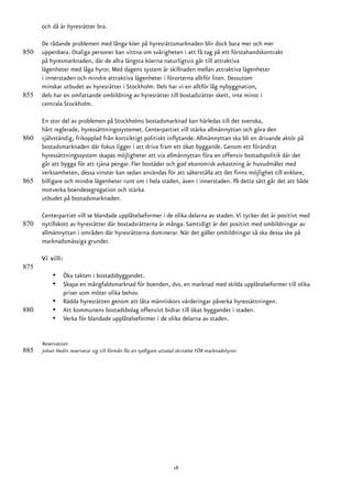 och då är hyresrätter bra.

      De rådande problemen med långa köer på hyresrättsmarknaden blir dock bara mer och mer
850   uppenbara. Otaliga personer kan vittna om svårigheten i att få tag på ett förstahandskontrakt
      på hyresmarknaden, där de allra längsta köerna naturligtvis går till attraktiva
      lägenheter med låga hyror. Med dagens system är skillnaden mellan attraktiva lägenheter
      i innerstaden och mindre attraktiva lägenheter i förorterna alltför liten. Dessutom
      minskar utbudet av hyresrätter i Stockholm. Dels har vi en alltför låg nybyggnation,
855   dels har en omfattande ombildning av hyresrätter till bostadsrätter skett, inte minst i
      centrala Stockholm.

      En stor del av problemen på Stockholms bostadsmarknad kan härledas till det svenska,
      hårt reglerade, hyressättningssystemet. Centerpartiet vill stärka allmännyttan och göra den
860   självständig, frikopplad från kortsiktigt politiskt inflytande. Allmännyttan ska bli en drivande aktör på
      bostadsmarknaden där fokus ligger i att driva fram ett ökat byggande. Genom ett förändrat
      hyressättningssystem skapas möjligheter att via allmännyttan föra en offensiv bostadspolitik där det
      går att bygga för att tjäna pengar. Fler bostäder och god ekonomisk avkastning är huvudmålet med
      verksamheten, dessa vinster kan sedan användas för att säkerställa att det finns möjlighet till enklare,
865   billigare och mindre lägenheter runt om i hela staden, även i innerstaden. På detta sätt går det att både
      motverka boendesegregation och stärka
      utbudet på bostadsmarknaden.

      Centerpartiet vill se blandade upplåtelseformer i de olika delarna av staden. Vi tycker det är positivt med
870   nytillskott av hyresrätter där bostadsrätterna är många. Samtidigt är det positivt med ombildningar av
      allmännyttan i områden där hyresrätterna dominerar. När det gäller ombildningar så ska dessa ske på
      marknadsmässiga grunder.

      Vi vill:
875
           •     Öka takten i bostadsbyggandet.
           •     Skapa en mångfaldsmarknad för boenden, dvs. en marknad med skilda upplåtelseformer till olika
                 priser som möter olika behov.
           •     Rädda hyresrätten genom att låta människors värderingar påverka hyressättningen.
880        •     Att kommunens bostadsbolag offensivt bidrar till ökat byggandet i staden.
           •     Verka för blandade upplåtelseformer i de olika delarna av staden.


      Reservation:
885   Johan Hedin reserverar sig till förmån för en tydligare uttalad skrivelse FÖR marknadshyror.




                                                                    18
 