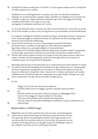 50   Stockholm blir staden som aldrig sover, en stad där vi i City ser dygnetruntöppna varuhus, nattlig kultur
     och folkliv på gatorna även nattetid.

     Stockholm har stor utvecklingspotential i sina parker, men också i de vidsträckta strandlinjerna.
     Gångvägar och strandpromenader är populära inslag i stadsbilden och möjligheten att kunna bada mitt i
55   storstaden är något som många stockholmare värdesätter högt. Genom att anlägga ett storskaligt
     strandbad på Årsta holmar vill vi skapa en ny naturlig
     samlingsplats för solbadande stockholmare och turister.

     Vi vill att hela Stockholm skall vara levande, även efter kontorstid. Därför bör vi sträva efter att på olika
60   sätt få till fler bostäder i de delar av City som idag domineras av kontorslokaler och kommersiella lokaler.

     En strategiskt viktig fråga för Stockholms framtida utveckling är omdaningen av Slussen. Centerpartiet
     vill att nya Slussen präglas av arkitektonisk kvalitet och nytänkande, där människovänliga miljöer
     kombineras med funktionella trafiklösningar.
65   Slussen kommer även fortsatt att vara en viktig strategisk knutpunkt för Stockholm.
     Där kommer bussar, tunnelbana och spårvagnar att mötas. Men Slussens geografiska
     läge skänker också en ännu outnyttjad möjlighet. Vi vill använda Slussen
     till centralstation för framtidens kollektiva båttrafik. Många andra storstäder använder sitt geografiska,
     vattennära läge, mycket bättre än Stockholm när det kommer till vattenburen kollektivtrafik. En
70   förebild i detta arbete är Sydney, Australien. Där fungerar Circular Quay idag som Slussen skulle kunna
     fungera i framtiden. Där förenas gångstråk, handel och restauranger med en stor knutpunkt för
     tunnelbana, bussar och en färjeterminal för båtpendlare.

     Miljövänlig sophantering är en förutsättning för att en miljonstad ska kunna kallas miljöstad. Vi vill göra
75   det enkelt och ekonomiskt fördelaktigt för stockholmarna att göra miljömedvetna val i sophanteringen.
     Fler återvinningsstationer, fastighetsnära återvinning och en miljöstyrande avfallstaxa som gör det
     lönsamt att källsortera är viktiga delar i detta. Dessutom vill vi stimulera stockholmarna att installera
     avfallskvarnar där matavfall kan malas ned i avloppsnätet för att sedan förädlas till biogas. Det är hög
     tid att se potentialen i att sopor ofta kan omvandlas till något positivt.
80
     Vi vill:

                •Bygga en tät stad där människor kan leva miljösmart.
                •Utveckla stadens parker och anlägga ny grönska, exempelvis parker på stadens
85              tak.
                •Använda stränder och kajer bättre, bland annat genom att tillgängliggöra Årsta
                holmar och där anlägga ett riktigt strandbad mitt i Årstaviken.
                •Låta Slussen bli Stockholms nya Centralstation för båtpendling.
                •Göra det enkelt och ekonomiskt fördelaktigt för stockholmarna att göra miljömedvetna val i
90              sophanteringen.

     Miljonstadens trafiklösningar

     Miljöpolitiken ska inte hindra människor från att bo och verka i Stockholmsregionen.
95   Tvärtom ska den skapa förutsättningar för livskvalitet och göra det lönsamt att bidra
     till en god miljö. När det till exempel gäller biltrafiken så är många beroende av bil,
     men det ska alltid finnas attraktiva alternativ till att ta bilen. Centerpartiet anser att
     Stockholm ska ha höga ambitioner när det gäller att göra det fördelaktigt att äga och
     köra miljöbilar, främst bilar som drivs med förnybara drivmedel.

                                                           2
 