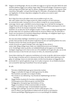 150   Götgatan och Karlbergsvägen. Det ska vara enkelt och tryggt att ta sig fram med cykel. Därför bör också
      särskilda cykelbroar byggas så att cyklister slipper rödljus och korsande bilvägar. Centerpartiet ser gärna
      också satsningar på så kallad ”grön våg” för cyklister. Utbyggnaden av cykelbanor i hela regionen måste
      intensifieras. Detta gäller i stor grad också lösningar för innerstaden, till exempel på ett sådant ställe
      som Tegelbacken. Vi vill även skapa bättre möjligheter för cyklister att ta med sin cykel i
155   kollektivtrafiken.

      Det är hög tid att sluta se på stadens vatten som ett problem att gå runt, över
      eller under. Stadens vatten har tidigare använts för snabba transporter och haft funktionen
      att sammanbinda staden. Centerpartiet vill se en offensiv strategi för att utnyttja Stockholms
160   vattenvägar. Vattnet utgör underhållsfria kommunikationsvägar som är befriade från landvägarnas
      trängsel. Dessutom tycker många människor om att färdas till sjöss. Effektiva sjötransporter har stora
      möjligheter att bli ett väl utnyttjat transportsätt i framtidens
      Stockholm. För att detta åter ska bli verklighet så måste vi redan nu peka ut möjliga angöringspunkter
      där byte mellan land- och vattenburen kollektivtrafik kan ske på ett effektivt sätt. Att också peka ut
165   Slussen som Centralstation för Stockholms båtpendling är nödvändigt, och möjligheten öppnar sig nu
      när Slussen står inför en omfattande ombyggnation.

      Den mest akuta lokala miljöfrågan i Stockholm är just nu frågan om inandningsbara
      partiklar. Dessa partiklar kan leda till nedsatt lungfunktion hos barn och hjärtkärlsjukdomar hos vuxna.
170   Partiklarna kommer från fordon och från gatorna när dubbdäck
      används. De sprids och uppnår livsfarliga nivåer under dagar på våren då det är
      vackert väder. Många vårdagar bryter staden mot miljökvalitetsnormerna som fastslagits
      av EU. Partikelfrågan måste tas på allvar och dubbdäcksförbudet på Hornsgatan var en nödvändig
      akutåtgärd. Långsiktigt så vill vi dock att den som vill ha dubbdäck ska få avgöra det själv, men att det
175   däremot kan kosta en slant för dem som smutsar ner luften, dvs. ekonomiska styrmedel.

      Genom bättre skyltning vill vi uppmuntra stockholmare och turister att gå eller cykla kortare sträckor i
      City. Det skapar en levande stad och är dessutom bra för hälsan. Det kräver bättre skyltning om olika
      gång- och cykelvägar. Genom att också sätta skyltar vid olika historiska platser och byggnader kan
180   promenaden bli en speciell upplevelse som ger mer än själva transporten. För att förbättra Stockholm
      som turiststad bör skyltning till sevärdheter finnas även på engelska.

      Vi vill:

185       •Stimulera miljöbilsförsäljningen genom ekonomiska morötter.
          •Bygga ut tankställen för biogas och laddningsstationer för elbilar.
          •Att Stockholms stad ställer om sin bilpark till elbilar.
          •Att anordna en stor elbilstävling i City liknande de miljöbilstävlingar som körs i
              Australien.
190       •Bygga Förbifart Stockholm för framtidens miljövänliga bilåkande.
          •Utnyttja gaturummet effektivare genom reversibla körfält.
          •Anlägga gröna infartsparkeringar med direktbuss till City.
          •Bygga ut tunnelbanan till Norra stationsområdet och Nacka.
          •Glasa in tunnelbaneperronger vid olycksdrabbade knutpunkter.
195       •Anlägga bilfria cykelvägar som alternativ till hårt trafikerade gator i City.
          •Göra en offensiv satsning på båtburen kollektivtrafik där Slussen är Centralstation.
          •Hantera partikelfrågan långsiktigt genom att ta ut en partikelavgift för dubbdäck.




                                                           4
 