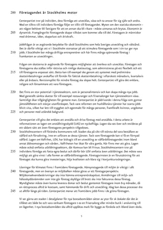 200   Företagandet är Stockholms motor

      Centerpartiet tror på individen, dess förmåga att utvecklas, växa och ta ansvar för sig själv och andra.
      Med en tilltro till individens förmåga följer en tillit till företagandet. Myten om den statiska ekonomin -
      att någon behöver bli fattigare för att en annan ska bli rikare - måste utmanas och brytas. Ekonomin är
205   dynamisk. Framgångsrikt företagande skapar tillväxt som kommer alla till del. Företagare är människor
      med drömmar, idéer, skaparlust och drivkraft.

      Jobbfrågan är av avgörande betydelse för såväl Stockholms som hela Sveriges utveckling och välstånd.
      Det är därför viktigt att vi i Stockholm storsatsar på att stimulera företagande som i sin tur ger nya
210   jobb. I Stockholm bor många driftiga entreprenörer och här finns många spännande företag i
      framkanten av utvecklingen.

      Frågan om skatterna är avgörande för företagens möjligheter att överleva och utvecklas. Företagen och
      företagarna ska ställas inför rättvisa och rimliga skatteuttag, som administreras på ett flexibelt och ett
215   till företagarna anpassat sätt. Detta kan till exempel ske genom att systemet med preliminära
      skatteinbetalningar avskaffas till förmån för faktisk skatteinbetalning i efterskott månadsvis, kvartalsvis
      eller på årsbasis. Revisionsplikt för mindre företag ska slopas helt. Centerpartiet vill göra det enklare,
      roligare och lönsammare att vara företagare.

220   Det finns en stor potential i tjänstesektorn, som är personalintensiv och kan skapa många nya jobb.
      Med generellt sänkta skatter för till exempel restauranger och frisersalonger kan tjänstesektorn växa.
      Samtidigt ökar tillgängligheten för gemene man. Centerpartiet är pådrivande i denna fråga som gynnar
      jämställdheten och stävjar utanförskapet. Tack vare reformen om hushållsnära tjänster har svarta jobb
      blivit vita, vilket har lett till trygghet och egenmakt för många personer, framförallt kvinnor, ungdomar
225   och personer med utländsk bakgrund.

      Centerpartiet vill göra det enklare att anställa och driva företag med anställda. I detta arbete är
      reformationen av lagen om anställningsskydd (LAS) en nyckelfråga. Lagen ska ses över och revideras på
      ett sådant sätt att även företagares perspektiv tillgodoses.
230   Stockholmscentern vill förändra kommunens roll. Staden ska på sikt till största del vara beställare av
      välfärd och förvaltning, inte en utförare av dessa tjänster. Tack vare företagande kan vi få en förnyad
      välfärd. Lagen om Valfrihet, LOV, har bidragit till en utveckling av välfärdsföretagandet inom bland
      annat äldreomsorgen och vården.. Valfriheten har ökat för våra gamla. Här finns mer att göra. Lagen
      måste också omfatta utbildningssektorn, där Komvux kan bli Frivux. Stockholmscentern tror på
235   individens förmåga att fatta egna beslut och därför bör LOV omfatta även utbildningar. Det måste vara
      möjligt att göra vinst i alla former av välfärdsföretagande. Företagsvinsten är en förutsättning för att
      företaget ska kunna göra investeringar, höja kvaliteten och klara sig i konjunktursvängningar.

      Lösningar för klimatet finns i framtidens företagande. Hänsynstagande till miljön är viktigt i allt
240   företagande, men en översyn av miljöbalken måste göras ur ett företagarperspektiv.
      Miljökonsekvensbeskrivningar ska inte hämma entreprenörskapslust. Anmälningar till miljö- och
      hälsoskyddsnämnden som inte gör företag skyldiga till brott ska inte faktureras dessa företag.
      Myndigheter måste även kunna leverera domar och beslut gentemot företagare inom 6-9 månader, då
      en rättsprocess alltid är kostsam, samt hämmande för drift och utveckling. Idag kan dessa processer dra
245   ut alltför länge på tiden. Centerpartiet menar att framtidens jobb finns i de gröna företagen.

      Vi ser gärna att staden i detaljplaner för nya bostadsområden sätter av ytor för sk bokaler där det är
      tillåtet att både bo och vara verksam företagare t ex en frisersalong eller mindre butik i anslutning till
      en lägenhet. I nya bostadsområden ska alltid upplåtas mark för bygge av förskola och ibland även skola.

                                                           5
 