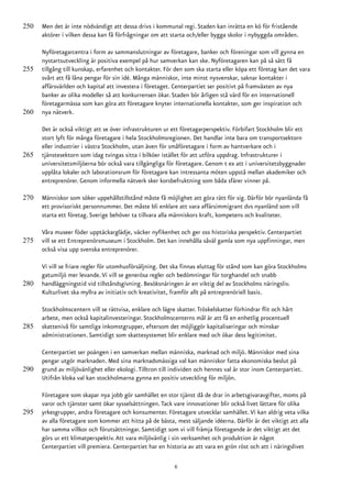 250   Men det är inte nödvändigt att dessa drivs i kommunal regi. Staden kan inrätta en kö för fristående
      aktörer i vilken dessa kan få förfrågningar om att starta och/eller bygga skolor i nybyggda områden.

      Nyföretagarcentra i form av sammanslutningar av företagare, banker och föreningar som vill gynna en
      nystartsutveckling är positiva exempel på hur samverkan kan ske. Nyföretagaren kan på så sätt få
255   tillgång till kunskap, erfarenhet och kontakter. För den som ska starta eller köpa ett företag kan det vara
      svårt att få låna pengar för sin idé. Många människor, inte minst nysvenskar, saknar kontakter i
      affärsvärlden och kapital att investera i företaget. Centerpartiet ser positivt på framväxten av nya
      banker av olika modeller så att konkurrensen ökar. Staden bör årligen stå värd för en internationell
      företagarmässa som kan göra att företagare knyter internationella kontakter, som ger inspiration och
260   nya nätverk.

      Det är också viktigt att se över infrastrukturen ur ett företagarperspektiv. Förbifart Stockholm blir ett
      stort lyft för många företagare i hela Stockholmsregionen. Det handlar inte bara om transportsektorn
      eller industrier i västra Stockholm, utan även för småföretagare i form av hantverkare och i
265   tjänstesektorn som idag tvingas sitta i bilköer istället för att utföra uppdrag. Infrastrukturer i
      universitetsmiljöerna bör också vara tillgängliga för företagare. Genom t ex att i universitetsbyggnader
      upplåta lokaler och laborationsrum för företagare kan intressanta möten uppstå mellan akademiker och
      entreprenörer. Genom informella nätverk sker korsbefruktning som båda sfärer vinner på.

270   Människor som söker uppehållstillstånd måste få möjlighet att göra rätt för sig. Därför bör nyanlända få
      ett provisoriskt personnummer. Det måste bli enklare att vara affärsimmigrant dvs nyanländ som vill
      starta ett företag. Sverige behöver ta tillvara alla människors kraft, kompetens och kvaliteter.

      Våra museer föder upptäckarglädje, väcker nyfikenhet och ger oss historiska perspektiv. Centerpartiet
275   vill se ett Entreprenörsmuseum i Stockholm. Det kan innehålla såväl gamla som nya uppfinningar, men
      också visa upp svenska entreprenörer.

      Vi vill se friare regler för utomhusförsäljning. Det ska finnas eluttag för stånd som kan göra Stockholms
      gatumiljö mer levande. Vi vill se generösa regler och bedömningar för torghandel och snabb
280   handläggningstid vid tillståndsgivning. Besöksnäringen är en viktig del av Stockholms näringsliv.
      Kulturlivet ska myllra av initiativ och kreativitet, framför allt på entreprenöriell basis.

      Stockholmscentern vill se rättvisa, enklare och lägre skatter. Tröskelskatter förhindrar flit och hårt
      arbete, men också kapitalinvesteringar. Stockholmscenterns mål är att få en enhetlig procentuell
285   skattenivå för samtliga inkomstgrupper, eftersom det möjliggör kapitaliseringar och minskar
      administrationen. Samtidigt som skattesystemet blir enklare med och ökar dess legitimitet.

      Centerpartiet ser poängen i en samverkan mellan människa, marknad och miljö. Människor med sina
      pengar utgör marknaden. Med sina marknadsmässiga val kan människor fatta ekonomiska beslut på
290   grund av miljövänlighet eller ekologi. Tilltron till individen och hennes val är stor inom Centerpartiet.
      Utifrån kloka val kan stockholmarna gynna en positiv utveckling för miljön.

      Företagare som skapar nya jobb gör samhället en stor tjänst då de drar in arbetsgivaravgifter, moms på
      varor och tjänster samt ökar sysselsättningen. Tack vare innovationer blir också livet lättare för olika
295   yrkesgrupper, andra företagare och konsumenter. Företagare utvecklar samhället. Vi kan aldrig veta vilka
      av alla företagare som kommer att hitta på de bästa, mest säljande idéerna. Därför är det viktigt att alla
      har samma villkor och förutsättningar. Samtidigt som vi vill främja företagande är det viktigt att det
      görs ur ett klimatperspektiv. Att vara miljövänlig i sin verksamhet och produktion är något
      Centerpartiet vill premiera. Centerpartiet har en historia av att vara en grön röst och att i näringslivet

                                                           6
 