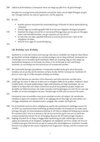 300   ställa krav på klimathänsyn. Centerpartiet menar att många nya jobb finns i de gröna företagen.

      Attityden hos ansvariga kommunala tjänstemän och politiker måste vara att hjälpa företagare att göra
      rätt. Företagen behöver mer stöd och uppmuntran, inte fler pekpinnar.

305   Vi vill:

          •      Avskaffa systemet med preliminära skatteinbetalningar till förmån för faktisk skatteinbetalning
                 i efterskott.
          •      Förändra lagen om anställningsskydd (LAS) så att den även tillgodoser företagares perspektiv.
310       •      Stockholm bör årligen stå värd för en internationell företagarmässa som kan göra att företagare
                 knyter internationella kontakter, som ger inspiration och nya nätverk.
          •      Ge människor som söker uppehållstillstånd ett provisoriskt personnummer i syfte att öka
                 möjligheten till arbete.
          •      Verka för friare regler för utomhusförsäljning.
315

      Låt Rinkeby vara Rinkeby

      Stockholm är en stad med invånare med ursprung i alla kulturer, världsdelar och religioner. Detta faktum
320   ger Stockholm oerhörda möjligheter att utvecklas ytterligare mot en riktig världsstad. Centerpartiet ser
      invandringen som en förutsättning för Stockholms välfärd och utveckling. Idag tas dock många nya
      stockholmares kompetens och kunnande inte tillvara. Vi har fortfarande ett stort utanförskap i
      Stockholm, ett utanförskap som ofta koncentreras till invandrartäta områden.

325   Den traditionella lösningen på problemen i invandrartäta områden brukar gå ut på att försvenska
      områdena och att på olika sätt få människor att flytta dit eller därifrån. Centerpartiet i Stockholm vill
      pröva en annan väg. Vi vill låta exempelvis Rinkeby vara Rinkeby.

      Vi utgår från faktumet att människor vill bo tillsammans med andra människor som delar deras
330   värderingar och kultur. Vi väljer att se detta som en möjlighet istället för ett problem. Problemen i dessa
      områden består i bristande språkkunskaper, högre andel arbetslösa och högre brottslighet. Låt i oss
      istället för att flytta folk inom staden, koncentrera oss på att lösa problemen på plats. Projekt som
      Järvalyftet och Söderortsvisionen, där staden samverkar med fastighetsägare och andra för att rusta upp
      områden och minska brottsligheten ska även i fortsättningen ha fullt stöd och resurser från staden.
335
      Centerpartiet anser att samhället vinner på att utövandet av kultur och religion i de invandrartäta
      områdena är öppen och transparent. Därför är vår utgångspunkt att föreningar och andra aktörer som
      vill bygga mötesplatser som exempelvis kyrkor, synagogor eller moskéer, ska få göra det.

340   För att Stockholm ska kunna bli en möjligheternas stad för alla stockholmare är jobbfrågan central. För
      att få fler nya stockholmare konkurrenskraftiga på arbetsmarknaden vill Centerpartiet att staden satsar
      ytterligare på språk- och kulturkompetensutveckling. Vi vill införa en obligatorisk förlängning av Svenska
      för invandrare (SFI) i form av en kulturkurs. Där ska man kunna lära sig hur man som ny svensk kan
      utnyttja svenska kulturmönster för att nå framgång. Dessutom bör SFI-undervisningen erbjuda en
345   koppling till praktik för att skapa en brygga mellan språkträning och jobb. Utbildningen ska också
      upplysa de studerande om de rättigheter, skyldigheter och möjligheter som finns i landet. Här finns ett
      introduktionsprogram från Värnamo som går att anpassa efter omständigheterna i Stockholm. Exemplet
      Värnamo visar tydligt att den sociala integrationen kan fungera även i Sverige, med rätt incitament och
      metoder.

                                                            7
 