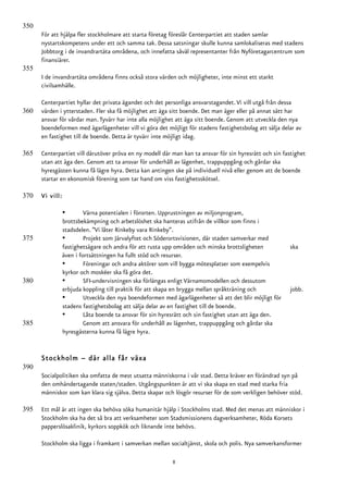 350
      För att hjälpa fler stockholmare att starta företag föreslår Centerpartiet att staden samlar
      nystartskompetens under ett och samma tak. Dessa satsningar skulle kunna samlokaliseras med stadens
      Jobbtorg i de invandrartäta områdena, och innefatta såväl representanter från Nyföretagarcentrum som
      finansiärer.
355
      I de invandrartäta områdena finns också stora värden och möjligheter, inte minst ett starkt
      civilsamhälle.

      Centerpartiet hyllar det privata ägandet och det personliga ansvarstagandet. Vi vill utgå från dessa
360   värden i ytterstaden. Fler ska få möjlighet att äga sitt boende. Det man äger eller på annat sätt har
      ansvar för vårdar man. Tyvärr har inte alla möjlighet att äga sitt boende. Genom att utveckla den nya
      boendeformen med ägarlägenheter vill vi göra det möjligt för stadens fastighetsbolag att sälja delar av
      en fastighet till de boende. Detta är tyvärr inte möjligt idag.

365   Centerpartiet vill därutöver pröva en ny modell där man kan ta ansvar för sin hyresrätt och sin fastighet
      utan att äga den. Genom att ta ansvar för underhåll av lägenhet, trappuppgång och gårdar ska
      hyresgästen kunna få lägre hyra. Detta kan antingen ske på individuell nivå eller genom att de boende
      startar en ekonomisk förening som tar hand om viss fastighetsskötsel.

370   Vi vill:

                 •        Värna potentialen i förorten. Upprustningen av miljonprogram,
                 brottsbekämpning och arbetslöshet ska hanteras utifrån de villkor som finns i
                 stadsdelen. ”Vi låter Rinkeby vara Rinkeby”.
375              •        Projekt som Järvalyftet och Söderortsvisionen, där staden samverkar med
                 fastighetsägare och andra för att rusta upp områden och minska brottsligheten           ska
                 även i fortsättningen ha fullt stöd och resurser.
                 •        Föreningar och andra aktörer som vill bygga mötesplatser som exempelvis
                 kyrkor och moskéer ska få göra det.
380              •        SFI-undervisningen ska förlängas enligt Värnamomodellen och dessutom
                 erbjuda koppling till praktik för att skapa en brygga mellan språkträning och           jobb.
                 •        Utveckla den nya boendeformen med ägarlägenheter så att det blir möjligt för
                 stadens fastighetsbolag att sälja delar av en fastighet till de boende.
                 •        Låta boende ta ansvar för sin hyresrätt och sin fastighet utan att äga den.
385                       Genom att ansvara för underhåll av lägenhet, trappuppgång och gårdar ska
                 hyresgästerna kunna få lägre hyra.


      Stockholm – där alla får växa
390
      Socialpolitiken ska omfatta de mest utsatta människorna i vår stad. Detta kräver en förändrad syn på
      den omhändertagande staten/staden. Utgångspunkten är att vi ska skapa en stad med starka fria
      människor som kan klara sig själva. Detta skapar och lösgör resurser för de som verkligen behöver stöd.

395   Ett mål är att ingen ska behöva söka humanitär hjälp i Stockholms stad. Med det menas att människor i
      Stockholm ska ha det så bra att verksamheter som Stadsmissionens dagverksamheter, Röda Korsets
      papperslösaklinik, kyrkors soppkök och liknande inte behövs.

      Stockholm ska ligga i framkant i samverkan mellan socialtjänst, skola och polis. Nya samverkansformer

                                                           8
 