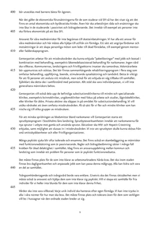 400   bör utvecklas med barnens bästa för ögonen.

      När det gäller de ekonomiska förutsättningarna för de som studerar vid SFI så har det visat sig att det
      finns en antal ekonomiska och byråkratiska hinder. Även här ska arbetslinjen råda och ersättningar ska
      inte låsa in de studerande i passivitet och bidragsberoende. Det innebär till exempel att personer inte
405   ska förlora ekonomiskt på att läsa SFI.

      Ansvaret för våra medmänniskor får inte begränsas till skatteinbetalningen. Vi har alla ett ansvar för
      våra medmänniskor och här måste alla hjälpa till utifrån sin förmåga. Ett sätt att angripa fördomar och
      motsättningar är att skapa personliga möten som leder till ökad förståelse, till exempel genom mentor-
410   eller fadderskapsprogram.

      Centerpartiet arbetar för att missbruksvården ska kunna erbjuda ”paketlösningar” med jobb och bostad i
      kombination med behandling, exempelvis läkemedelsassisterad behandling för narkomaner. Ingen vård
      ska villkoras. Kommunernas, landstingens och frivilligsektorns insatser ska samordnas. Volontärarbete
415   bör uppmuntras och stöttas. Det bör finnas sammanhängande rehabiliteringsprogram i flera steg som
      omfattar behandling, uppföljning, boende, stimulerande sysselsättning och tandvård. Detta är viktigt
      för att få personer att avsluta sitt missbruk, men också för att erbjuda en väg tillbaka till samhället.
      Självklart ska detta ske i samförstånd med patienten. Allt stöd ska vara individanpassat, vi vill inte
      generalisera människors behov.
420
      Centerpartiet vill också dela upp de befintliga substitutionsklinikerna till mindre och specialiserade
      kliniker, exempelvis kvinnokliniker, ungdomskliniker med fokus på arbete och studier, lågtröskelkliniker,
      eller kliniker för äldre. Privata aktörer ska släppas in på området för substitutionsbehandling. Vi vill
      utöka vårdvalet att även omfatta missbruksvården. På så sätt får vi fler och mindre kliniker som kan
425   nischa sig till olika grupper av missbrukare.

      För att minska spridningen av blodsmittor bland narkomaner vill Centerpartiet starta ett
      sprutbytesprogram i Stockholms läns landsting. Sprutbytesverksamheten innebär att narkomanerna får
      nya sprutor i utbyte mot gamla och använda sprutor. Därutöver ska HIV- och Hepatit C-testning
430   erbjudas, samt möjlighet att slussas in i missbruksvården. Vi tror att sprutbyten skulle kunna skötas från
      små smittskyddsenheter och eller frivilligorganisationer.

      Många psykiskt sjuka blir ofta isolerade och ensamma. Det finns också en skambeläggning av människor
      med funktionsnedsättning som är passiviserande. Regler och bidragsbedömning sätter i många fall
435   krokben för ökad delaktighet i samhället. Idag finns en ansvarsuppdelning mellan kommun och
      landsting som innebär ett problem för personer som är psykiskt funktionsnedsatta.

      Det måste finnas plats för de som inte klarar av arbetsmarknadens hårda krav. Det ska inom staden
      finnas bra dagligverksamhet och anpassade jobb som kan passa denna målgrupp. Alla kan bidra och vara
440   en del av samhället.

      Tvångsomhändertagande och tvångsvård borde vara enklare. Givetvis ska det finnas rättsäkerhet men vi
      måste också ta ansvaret och hjälpa dem som inte klarar sig psykiskt. Vill vi skapa ett samhälle för fria
      individer får vi heller inte blunda för dem som inte klarar denna frihet.
445
      Vården ska inte vara villkorad. Varje unik individ ska hanteras efter egen förmåga. Vi kan inte trycka in
      alla i våra normer för hur man ska leva. Det måste finnas plats och tolerans även för dem som verkligen
      vill bo i husvagnar när den ordnade staden breder ut sig.


                                                          9
 