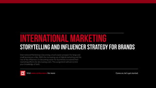 International Marketing
Storytelling and Influencer Strategy FOR BRANDS
International Marketing is becoming a much easier prospect for large and
small businesses a like. With the increasing use of digital marketing and the
rise of the influencer it’s becoming easier for businesses to extend their
marketing efforts for decreasing costs. This assignment will aim to test
your knowledge of both.
Come on, let’s get started.Visit www.corkscrew.io for more
 