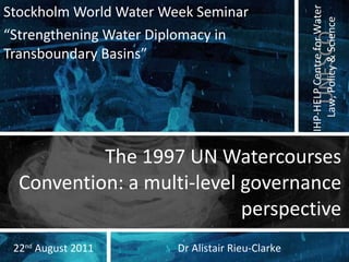 The 1997 UN Watercourses Convention: a multi-level governance perspective Stockholm World Water Week Seminar “ Strengthening Water Diplomacy in Transboundary Basins ” Dr Alistair Rieu-Clarke 22 nd  August 2011 