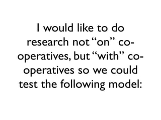 I would like to do 
research not “on” co-operatives, 
but “with” co-operatives 
so we could 
test the following model: 
 