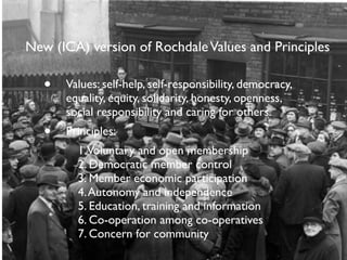 New (ICA) version of Rochdale Values and Principles 
• Values: self-help, self-responsibility, democracy, 
equality, equit...