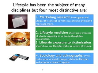 Lifestyle has been the subject of many 
disciplines but four most distinctive are: 
1. Marketing research investigates and...