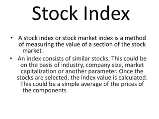 Stock Index
• A stock index or stock market index is a method
of measuring the value of a section of the stock
market .
• An index consists of similar stocks. This could be
on the basis of industry, company size, market
capitalization or another parameter. Once the
stocks are selected, the index value is calculated.
This could be a simple average of the prices of
the components
 