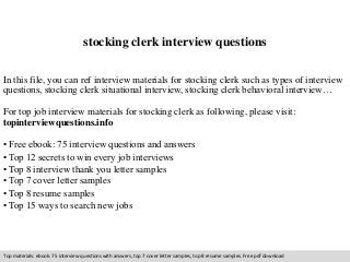 stocking clerk interview questions 
In this file, you can ref interview materials for stocking clerk such as types of interview 
questions, stocking clerk situational interview, stocking clerk behavioral interview… 
For top job interview materials for stocking clerk as following, please visit: 
topinterviewquestions.info 
• Free ebook: 75 interview questions and answers 
• Top 12 secrets to win every job interviews 
• Top 8 interview thank you letter samples 
• Top 7 cover letter samples 
• Top 8 resume samples 
• Top 15 ways to search new jobs 
Top materials: ebook: 75 interview questions with answers, top 7 cover letter samples, top 8 resume samples. Free pdf download 
 