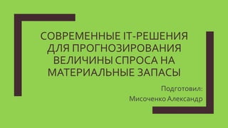 СОВРЕМЕННЫЕ IT-РЕШЕНИЯ
ДЛЯ ПРОГНОЗИРОВАНИЯ
ВЕЛИЧИНЫ СПРОСА НА
МАТЕРИАЛЬНЫЕ ЗАПАСЫ
Подготовил:
МисоченкоАлександр
 