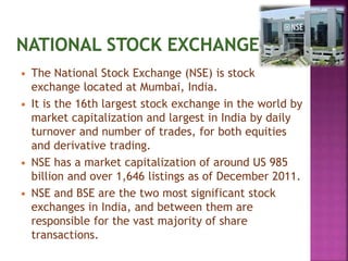  The National Stock Exchange (NSE) is stock
exchange located at Mumbai, India.
 It is the 16th largest stock exchange in the world by
market capitalization and largest in India by daily
turnover and number of trades, for both equities
and derivative trading.
 NSE has a market capitalization of around US 985
billion and over 1,646 listings as of December 2011.
 NSE and BSE are the two most significant stock
exchanges in India, and between them are
responsible for the vast majority of share
transactions.
 