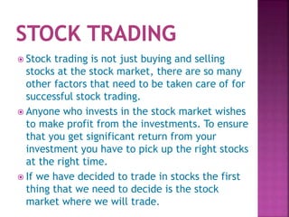  Stock trading is not just buying and selling
stocks at the stock market, there are so many
other factors that need to be taken care of for
successful stock trading.
 Anyone who invests in the stock market wishes
to make profit from the investments. To ensure
that you get significant return from your
investment you have to pick up the right stocks
at the right time.
 If we have decided to trade in stocks the first
thing that we need to decide is the stock
market where we will trade.
 