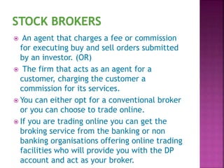  An agent that charges a fee or commission
for executing buy and sell orders submitted
by an investor. (OR)
 The firm that acts as an agent for a
customer, charging the customer a
commission for its services.
 You can either opt for a conventional broker
or you can choose to trade online.
 If you are trading online you can get the
broking service from the banking or non
banking organisations offering online trading
facilities who will provide you with the DP
account and act as your broker.
 