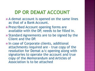  A demat account is opened on the same lines
as that of a Bank Account.
 Prescribed Account opening forms are
available with the DP, needs to be filled in.
 Standard Agreements are to be signed by the
Client and the DP.
 In case of Corporate clients, additional
attachments required are - true copy of the
resolution for Demat a/c opening along with
signatories to operate the account and true
copy of the Memorandum and Articles of
Association is to be attached
 