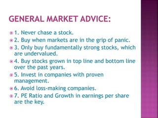  1. Never chase a stock.
 2. Buy when markets are in the grip of panic.
 3. Only buy fundamentally strong stocks, which
are undervalued.
 4. Buy stocks grown in top line and bottom line
over the past years.
 5. Invest in companies with proven
management.
 6. Avoid loss-making companies.
 7. PE Ratio and Growth in earnings per share
are the key.
 