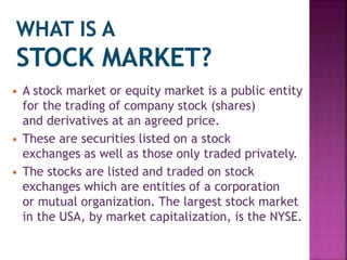  A stock market or equity market is a public entity
for the trading of company stock (shares)
and derivatives at an agreed price.
 These are securities listed on a stock
exchanges as well as those only traded privately.
 The stocks are listed and traded on stock
exchanges which are entities of a corporation
or mutual organization. The largest stock market
in the USA, by market capitalization, is the NYSE.
 