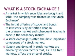  A market in which securities are bought and
sold: "the company was floated on the Stock
Exchange".
 The initial offering of stocks and bonds
to investors is by definition done in
the primary market and subsequent trading is
done in the secondary market.
 A stock exchange is often the most important
component of a stock market.
 Supply and demand in stock markets are
driven by various factors that, as in all free
markets, affect the price of stocks.
 