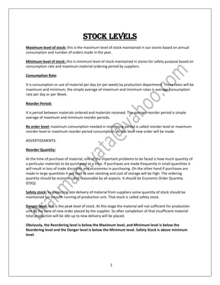 1
STOCK LEVELS
Maximum level of stock: this is the maximum level of stock maintained in our stores based on annual
consumption and number of orders made in the year.
Minimum level of stock: this is minimum level of stock maintained in stores for safety purpose based on
consumption rate and maximum material ordering period by suppliers.
Consumption Rate:
It is consumption or use of material per day (or per week) by production department. These rates will be
maximum and minimum, the simple average of maximum and minimum rates is average consumption
rate per day or per Week.
Reorder Period:
It is period between materials ordered and materials received. The average reorder period is simple
average of maximum and minimum reorder periods.
Re order level: maximum consumption needed in reordering period is called reorder level or maximum
reorder level or maximum reorder period consumption. At this level new order will be made.
ADVERTISEMENTS:
Reorder Quantity:
At the time of purchase of material, one of the important problems to be faced is how much quantity of
a particular materials to be purchased at a time. If purchases are made frequently in small quantities it
will result in loss of trade discounts and economies in purchasing. On the other hand if purchases are
made in large quantities it will lead to over stocking and cost of storage will be high. The ordering
quantity should be economic and reasonable by all aspects. It should be Economic Order Quantity
(EOQ).
Safety stock: by expecting late delivery of material from suppliers some quantity of stock should be
maintained for smooth running of production unit. That stock is called safety stock.
Danger level: this is the peak level of stock. At this stage the material will not sufficient for production
unit by the time of new order placed by the supplier. So after completion of that insufficient material
total production will be idle up to new delivery will be placed.
Obviously, the Reordering level is below the Maximum level, and Minimum level is below the
Reordering level and the Danger level is below the Minimum level. Safety Stock is above minimum
level.
 