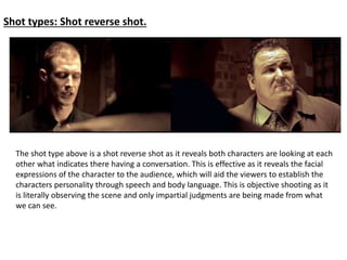 Shot types: Shot reverse shot. 
The shot type above is a shot reverse shot as it reveals both characters are looking at each 
other what indicates there having a conversation. This is effective as it reveals the facial 
expressions of the character to the audience, which will aid the viewers to establish the 
characters personality through speech and body language. This is objective shooting as it 
is literally observing the scene and only impartial judgments are being made from what 
we can see. 
 