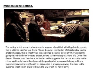 Mise en scene: setting. 
The setting in this scene is a backroom in a corner shop filled with illegal stolen goods, 
this is a Genre signifier to a Crime film as it creates the illusion of illegal dodgy trading 
of stolen goods. This is effective as the audience is slightly aware of what's currently 
going on and will know what to expect, due to traditional expectations of a Crime film 
Genre. The status of the character in the middle suggests that he has authority in the 
crime world as he owns the shop and the goods what are currently being sold to a 
customer, however even though his occupation is a business owner it is clear to the 
audience that he isn't afraid to break the law or get his hands dirty. 
 