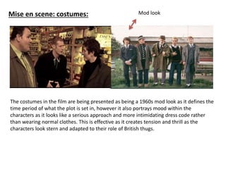 Mise en scene: costumes: 
Mod look 
The costumes in the film are being presented as being a 1960s mod look as it defines the 
time period of what the plot is set in, however it also portrays mood within the 
characters as it looks like a serious approach and more intimidating dress code rather 
than wearing normal clothes. This is effective as it creates tension and thrill as the 
characters look stern and adapted to their role of British thugs. 
 