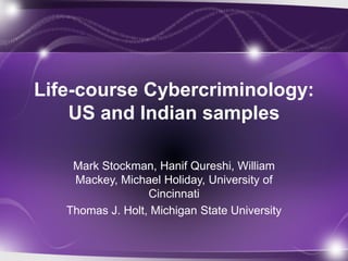 Life-course Cybercriminology: 
US and Indian samples 
Mark Stockman, Hanif Qureshi, William 
Mackey, Michael Holiday, University of 
Cincinnati 
Thomas J. Holt, Michigan State University 
 