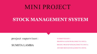 STOCK MANAGEMENT SYSTEM
SUBMITTED BY:-
BHAWNA GANGWAR(2000270110032)
BHANU PRATAP SINGH(2000270110031)
AYUSHI SRIVASTAVA(2000270110030)
project supervisor :
SUMITA LAMBA
MINI PROJECT
 