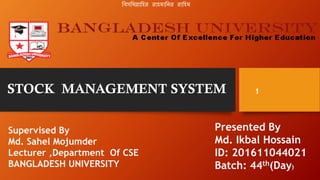 STOCK MANAGEMENT SYSTEM
Supervised By
Md. Sahel Mojumder
Lecturer ,Department Of CSE
BANGLADESH UNIVERSITY
Presented By
Md. Ikbal Hossain
ID: 201611044021
Batch: 44th(Day)
1
বিসবিল্লাবির রািিাবির রাবিি
 