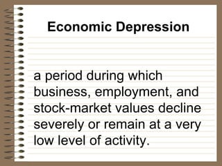 Economic Depression a period during which business, employment, and stock-market values decline severely or remain at a very low level of activity. 