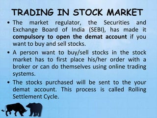 TRADING IN STOCK MARKET
• The market regulator, the Securities and
Exchange Board of India (SEBI), has made it
compulsory to open the demat account if you
want to buy and sell stocks.
• A person want to buy/sell stocks in the stock
market has to first place his/her order with a
broker or can do themselves using online trading
systems.
• The stocks purchased will be sent to the your
demat account. This process is called Rolling
Settlement Cycle.
 