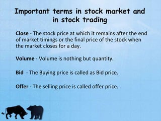 Important terms in stock market and
in stock trading
Close - The stock price at which it remains after the end
of market timings or the final price of the stock when
the market closes for a day.
Volume - Volume is nothing but quantity.
Bid - The Buying price is called as Bid price.
Offer - The selling price is called offer price.
 