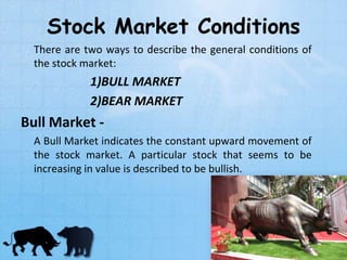 Stock Market Conditions
There are two ways to describe the general conditions of
the stock market:
1)BULL MARKET
2)BEAR MARKET
Bull Market -
A Bull Market indicates the constant upward movement of
the stock market. A particular stock that seems to be
increasing in value is described to be bullish.
 