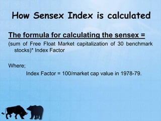 How Sensex Index is calculated
The formula for calculating the sensex =
(sum of Free Float Market capitalization of 30 benchmark
stocks)* Index Factor
Where;
Index Factor = 100/market cap value in 1978-79.
 