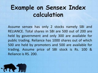 Example on Sensex Index
calculation
Assume sensex has only 2 stocks namely SBI and
RELIANCE. Total shares in SBI are 500 out of 200 are
held by government and only 300 are available for
public trading. Reliance has 1000 shares out of which
500 are held by promoters and 500 are available for
trading. Assume price of SBI stock is Rs. 100 &
Reliance is RS. 200.
 