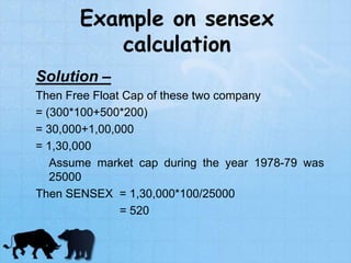 Example on sensex
calculation
Solution –
Then Free Float Cap of these two company
= (300*100+500*200)
= 30,000+1,00,000
= 1,30,000
Assume market cap during the year 1978-79 was
25000
Then SENSEX = 1,30,000*100/25000
= 520
 