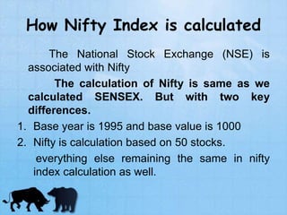 How Nifty Index is calculated
The National Stock Exchange (NSE) is
associated with Nifty
The calculation of Nifty is same as we
calculated SENSEX. But with two key
differences.
1. Base year is 1995 and base value is 1000
2. Nifty is calculation based on 50 stocks.
everything else remaining the same in nifty
index calculation as well.
 