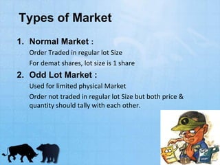 Types of Market
1. Normal Market :
Order Traded in regular lot Size
For demat shares, lot size is 1 share
2. Odd Lot Market :
Used for limited physical Market
Order not traded in regular lot Size but both price &
quantity should tally with each other.
 