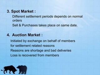 3. Spot Market :
Different settlement periods depends on normal
orders
Sell & Purchases takes place on same date.
4. Auction Market :
Initiated by exchange on behalf of members
for settlement related reasons
Reasons are shortage and bad deliveries
Loss is recovered from members
 