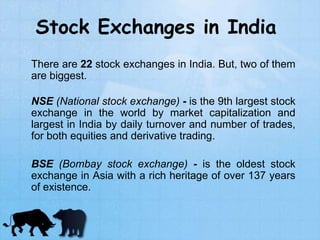 Stock Exchanges in India
There are 22 stock exchanges in India. But, two of them
are biggest.
NSE (National stock exchange) - is the 9th largest stock
exchange in the world by market capitalization and
largest in India by daily turnover and number of trades,
for both equities and derivative trading.
BSE (Bombay stock exchange) - is the oldest stock
exchange in Asia with a rich heritage of over 137 years
of existence.
 