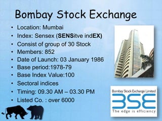 Bombay Stock Exchange
• Location: Mumbai
• Index: Sensex (SENSitve indEX)
• Consist of group of 30 Stock
• Members: 852
• Date of Launch: 03 January 1986
• Base period:1978-79
• Base Index Value:100
• Sectoral indices
• Timing: 09.30 AM – 03.30 PM
• Listed Co. : over 6000
 