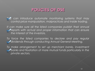 PPOOLLIICCIIEESS OOFF DDSSEE 
DSE can introduce automate monitoring systems that may 
control price manipulation, malpractices and inside trading. 
It can make sure all the listed companies publish their annual 
reports with actual and proper information that can ensure 
the interest of the investors. 
To force the listed companies to declare and pay regular 
dividends through conducting Annual General Meeting. 
To make arrangement to set up merchant banks, investment 
banks and floatation of more mutual funds particularly in the 
private sectors. 
13 
 