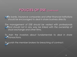 PPOOLLIICCIIEESS OOFF DDSSEE ((CCoonnttiinnuueedd)) 
More banks, insurance companies and other financial institutions 
should be encouraged to deal in share business directly 
The management of DSE should be vested with professionals 
and should not in any way be linked with the ownership of 
stock exchange and other firms. 
To train the investors about fundamentals to deal in share 
transactions. 
To punish the member brokers for breaching of contract. 
14 
 