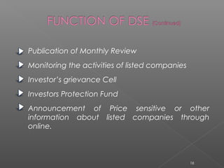 Publication of Monthly Review 
Monitoring the activities of listed companies 
Investor’s grievance Cell 
Investors Protection Fund 
Announcement of Price sensitive or other 
information about listed companies through 
online. 
16 
 